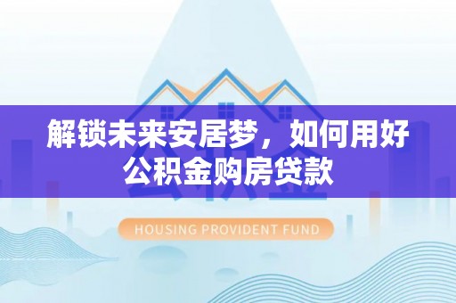 崇州解锁未来安居梦，如何用好公积金购房贷款