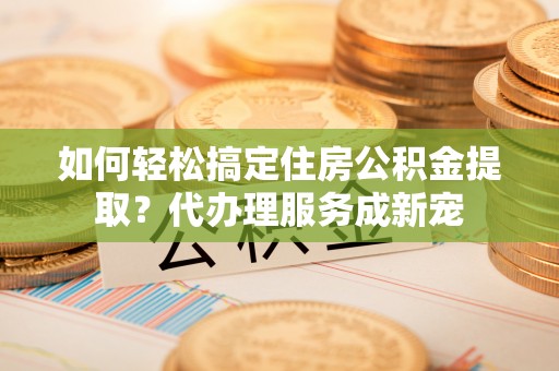 崇州如何轻松搞定住房公积金提取？代办理服务成新宠