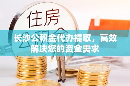 崇州长沙公积金代办提取，高效解决您的资金需求
