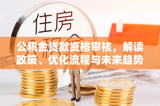 崇州公积金贷款资格审核，解读政策、优化流程与未来趋势
