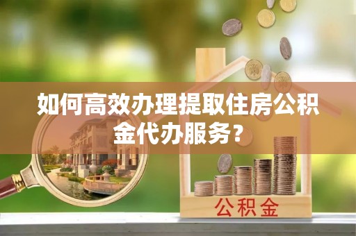崇州如何高效办理提取住房公积金代办服务？