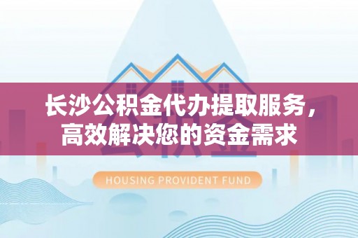 崇州长沙公积金代办提取服务，高效解决您的资金需求