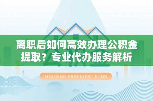 崇州离职后如何高效办理公积金提取？专业代办服务解析