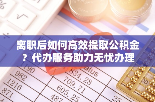 崇州离职后如何高效提取公积金？代办服务助力无忧办理