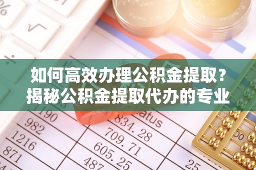 崇州如何高效办理公积金提取？揭秘公积金提取代办的专业服务