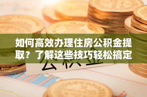 崇州如何高效办理住房公积金提取？了解这些技巧轻松搞定