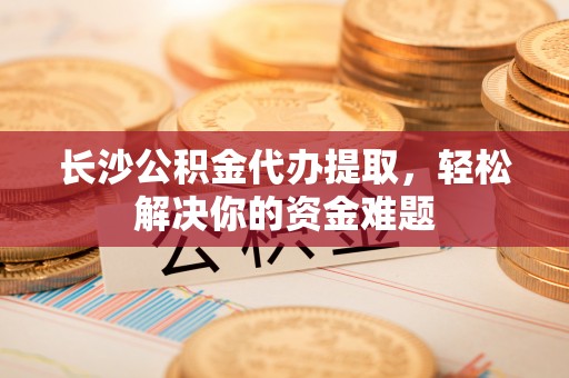 崇州长沙公积金代办提取，轻松解决你的资金难题