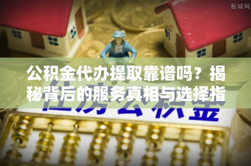 崇州公积金代办提取靠谱吗？揭秘背后的服务真相与选择指南