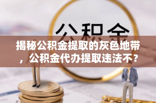 崇州揭秘公积金提取的灰色地带，公积金代办提取违法不？