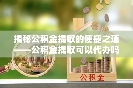 崇州揭秘公积金提取的便捷之道——公积金提取可以代办吗？