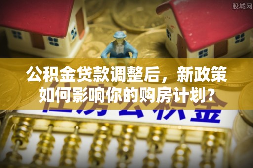 崇州公积金贷款调整后，新政策如何影响你的购房计划？