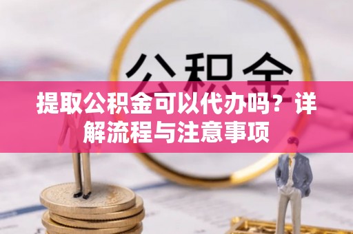 崇州提取公积金可以代办吗？详解流程与注意事项