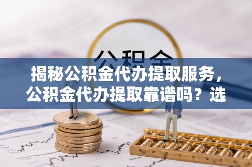 崇州揭秘公积金代办提取服务，公积金代办提取靠谱吗？选择前你需要知道这些！
