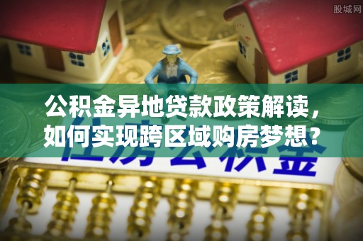 崇州公积金异地贷款政策解读，如何实现跨区域购房梦想？