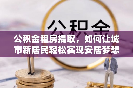 崇州公积金租房提取，如何让城市新居民轻松实现安居梦想