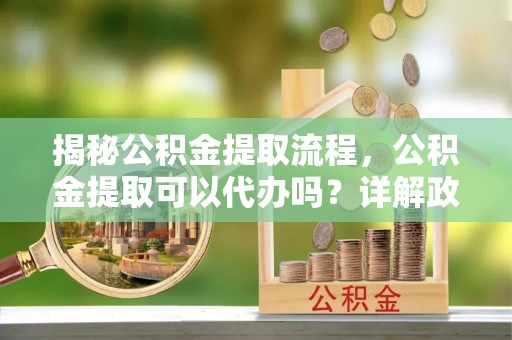 崇州揭秘公积金提取流程，公积金提取可以代办吗？详解政策与实操技巧