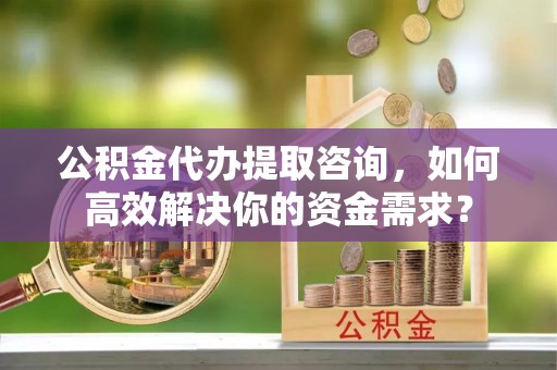 崇州公积金代办提取咨询，如何高效解决你的资金需求？