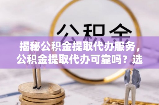崇州揭秘公积金提取代办服务，公积金提取代办可靠吗？选择需谨慎