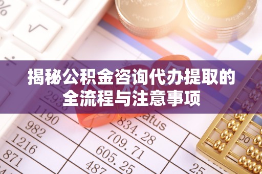 崇州揭秘公积金咨询代办提取的全流程与注意事项