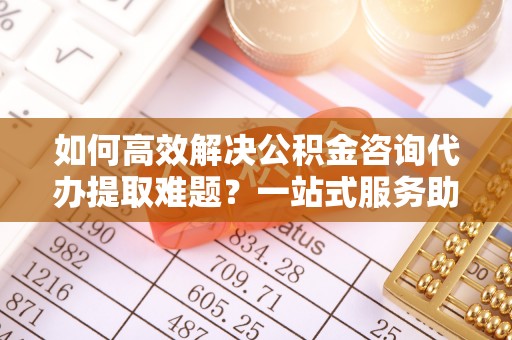 崇州如何高效解决公积金咨询代办提取难题？一站式服务助您轻松搞定