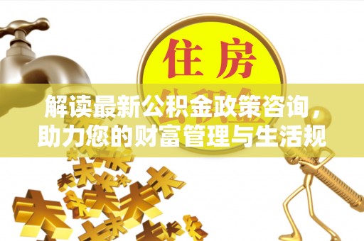 崇州解读最新公积金政策咨询，助力您的财富管理与生活规划
