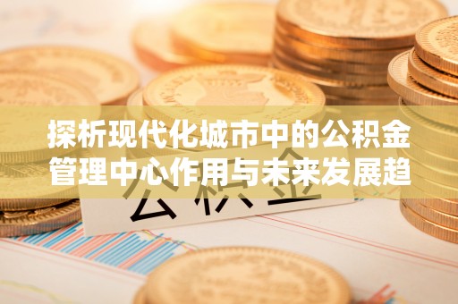 崇州探析现代化城市中的公积金管理中心作用与未来发展趋势
