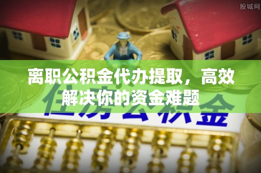 崇州离职公积金代办提取，高效解决你的资金难题