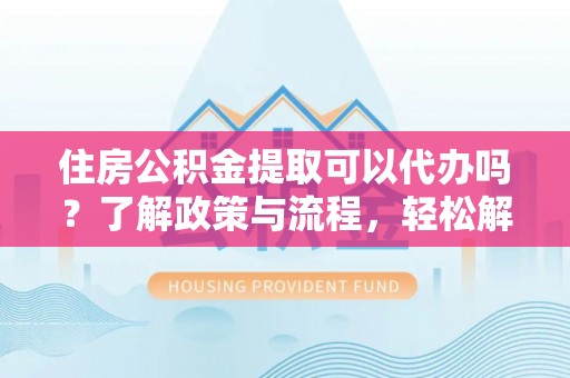 崇州住房公积金提取可以代办吗？了解政策与流程，轻松解决疑惑