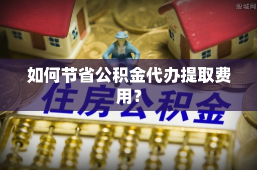 崇州如何节省公积金代办提取费用？
