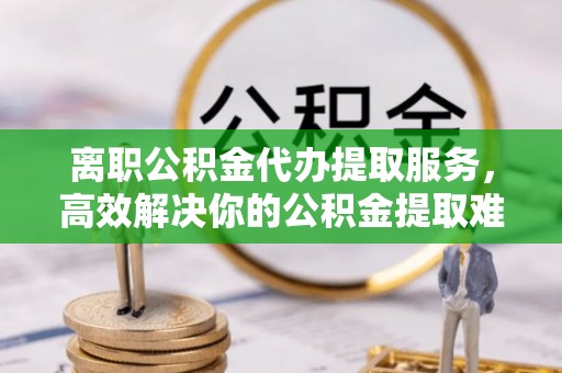 崇州离职公积金代办提取服务，高效解决你的公积金提取难题