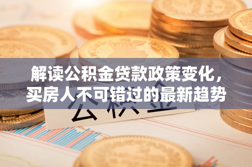 崇州解读公积金贷款政策变化，买房人不可错过的最新趋势