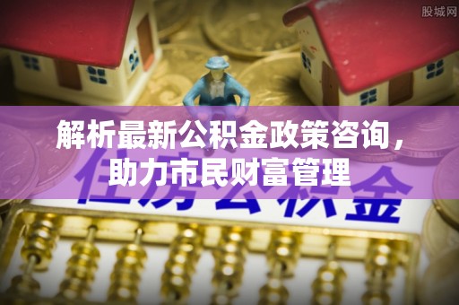 崇州解析最新公积金政策咨询，助力市民财富管理