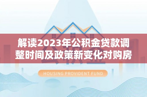崇州解读2023年公积金贷款调整时间及政策新变化对购房的影响