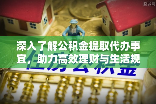 崇州深入了解公积金提取代办事宜，助力高效理财与生活规划