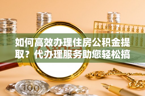 崇州如何高效办理住房公积金提取？代办理服务助您轻松搞定