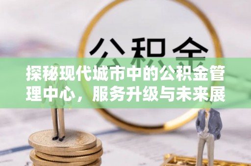崇州探秘现代城市中的公积金管理中心，服务升级与未来展望