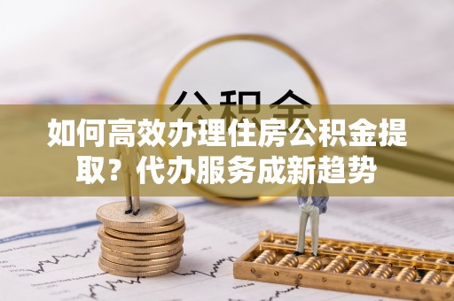 崇州如何高效办理住房公积金提取？代办服务成新趋势