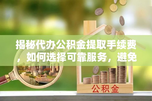 崇州揭秘代办公积金提取手续费，如何选择可靠服务，避免隐形陷阱