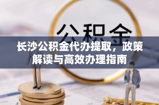 崇州长沙公积金代办提取，政策解读与高效办理指南