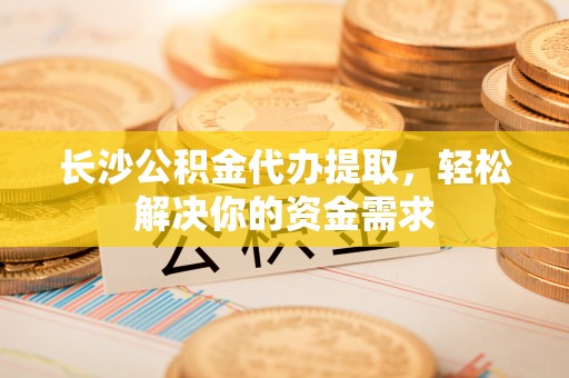 崇州长沙公积金代办提取，轻松解决你的资金需求