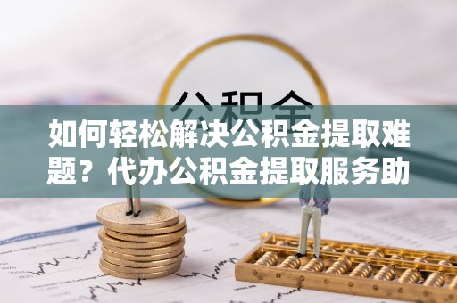 崇州如何轻松解决公积金提取难题？代办公积金提取服务助您一臂之力