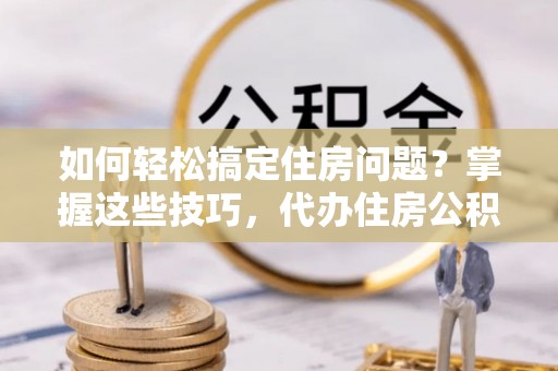 崇州如何轻松搞定住房问题？掌握这些技巧，代办住房公积金提取不再难