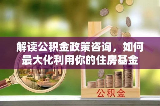 崇州解读公积金政策咨询，如何最大化利用你的住房基金