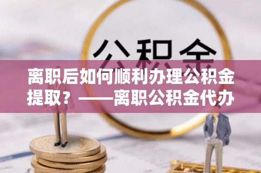 崇州离职后如何顺利办理公积金提取？——离职公积金代办提取全攻略