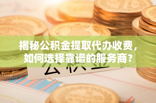 崇州揭秘公积金提取代办收费，如何选择靠谱的服务商？