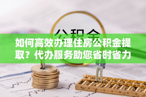 崇州如何高效办理住房公积金提取？代办服务助您省时省力
