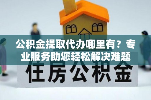崇州公积金提取代办哪里有？专业服务助您轻松解决难题