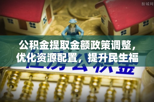 崇州公积金提取金额政策调整，优化资源配置，提升民生福祉