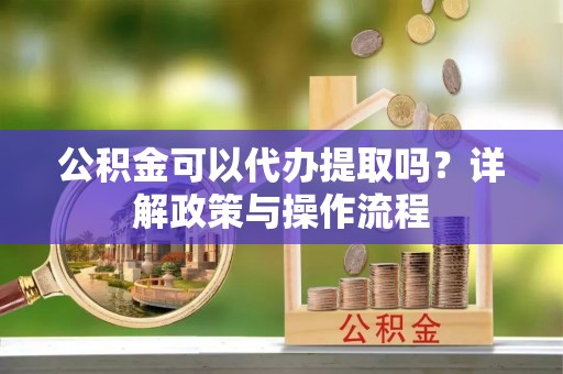 崇州公积金可以代办提取吗？详解政策与操作流程