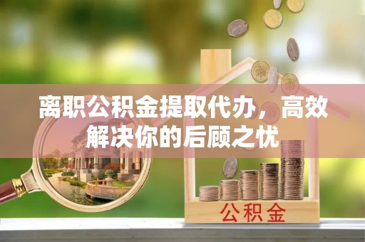 崇州离职公积金提取代办，高效解决你的后顾之忧